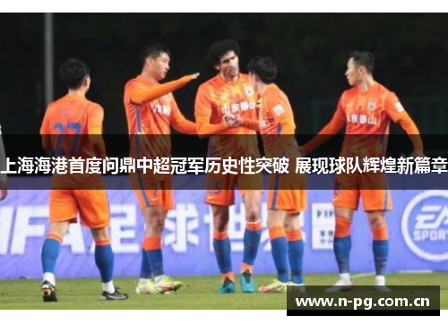 上海海港首度问鼎中超冠军历史性突破 展现球队辉煌新篇章
