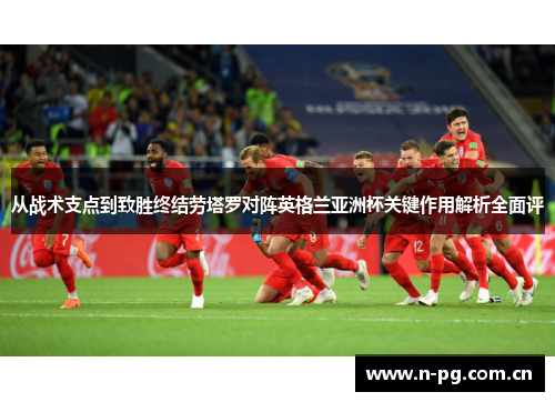 从战术支点到致胜终结劳塔罗对阵英格兰亚洲杯关键作用解析全面评